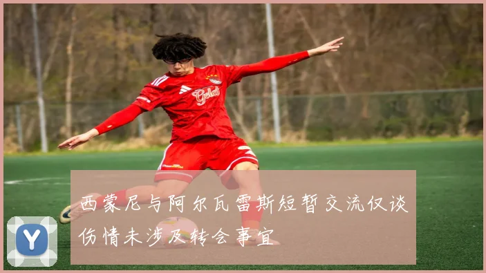 西蒙尼与阿尔瓦雷斯短暂交流仅谈伤情未涉及转会事宜