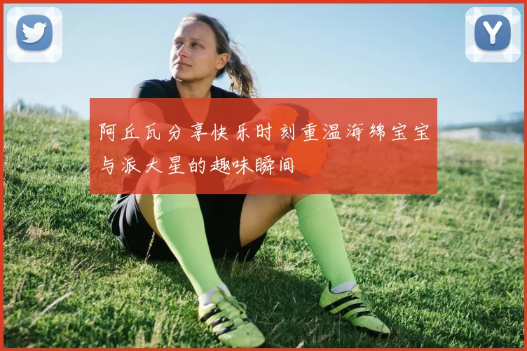阿丘瓦分享快乐时刻重温海绵宝宝与派大星的趣味瞬间