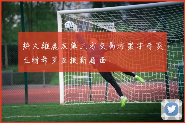 热火雄鹿灰熊三方交易方案字母莫兰特希罗互换新局面