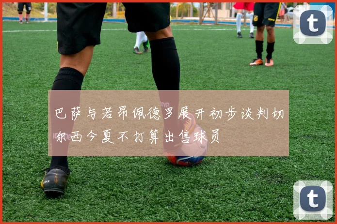 巴萨与若昂佩德罗展开初步谈判切尔西今夏不打算出售球员