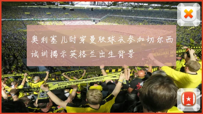 奥利塞儿时穿曼联球衣参加切尔西试训揭示英格兰出生背景