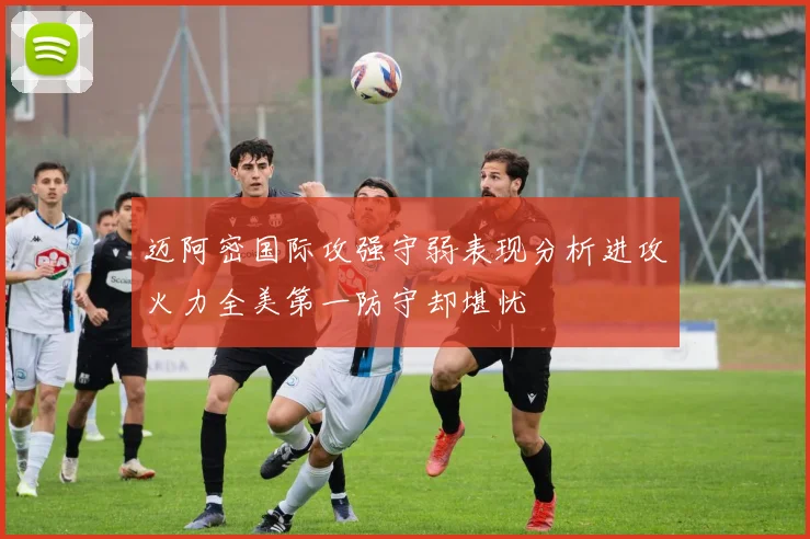 迈阿密国际攻强守弱表现分析进攻火力全美第一防守却堪忧