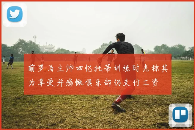 前罗马主帅回忆托蒂训练时光称其为享受并感慨俱乐部仍支付工资
