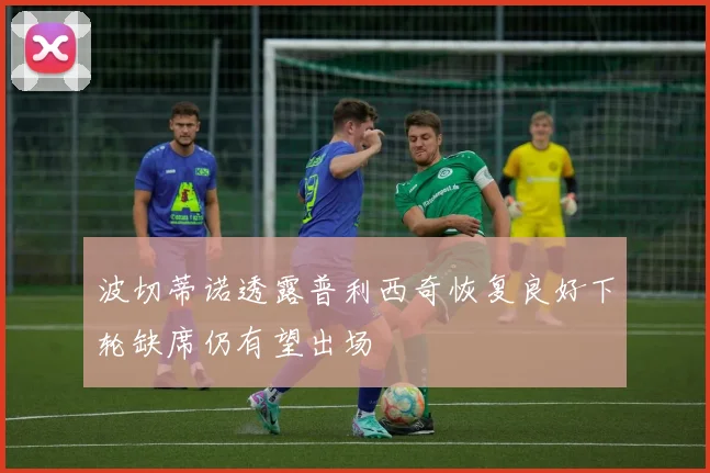 波切蒂诺透露普利西奇恢复良好下轮缺席仍有望出场