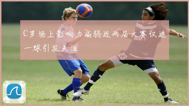 C罗场上影响力减弱近两届大赛仅进一球引发关注