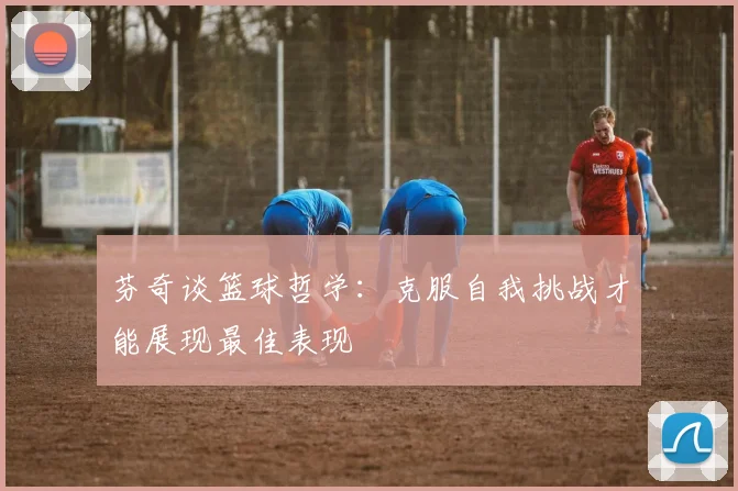 芬奇谈篮球哲学：克服自我挑战才能展现最佳表现