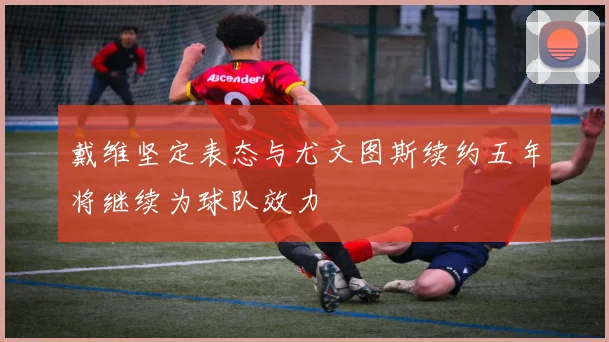 戴维坚定表态与尤文图斯续约五年将继续为球队效力