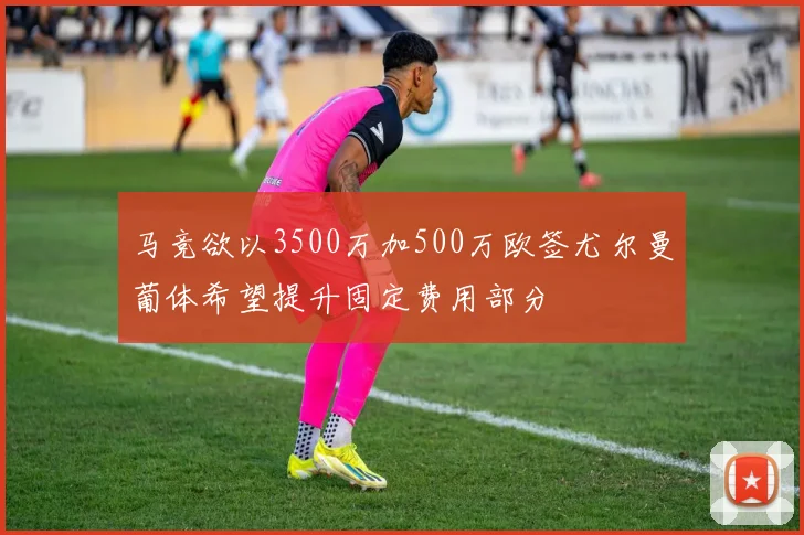 马竞欲以3500万加500万欧签尤尔曼葡体希望提升固定费用部分