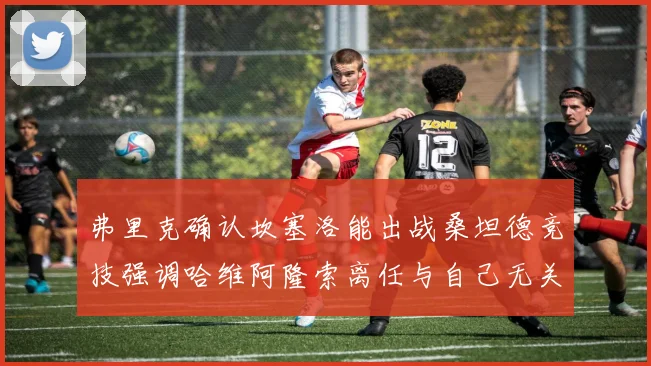 弗里克确认坎塞洛能出战桑坦德竞技强调哈维阿隆索离任与自己无关