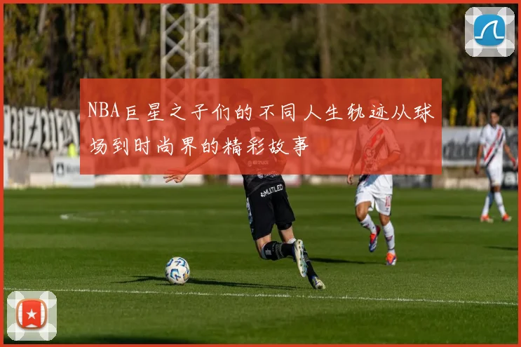 NBA巨星之子们的不同人生轨迹从球场到时尚界的精彩故事