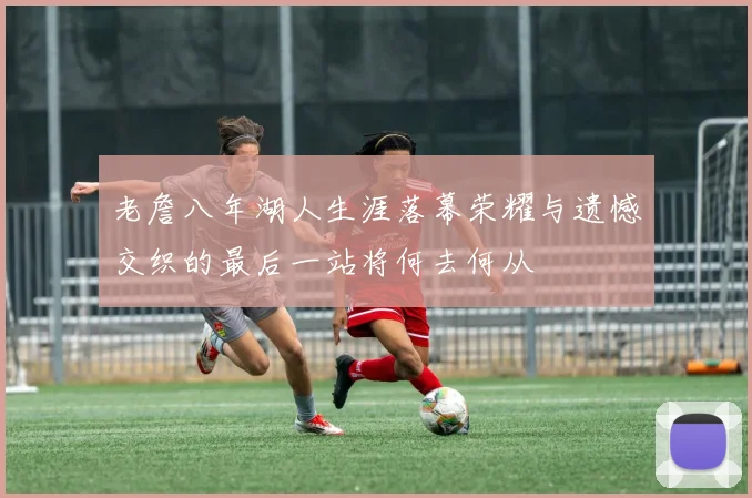 老詹八年湖人生涯落幕荣耀与遗憾交织的最后一站将何去何从