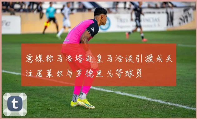 意媒称马洛塔赴皇马洽谈引援或关注居莱尔与罗德里戈等球员