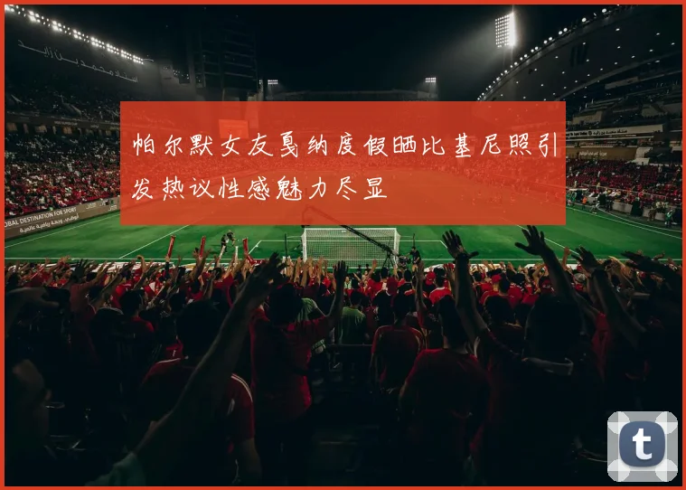 帕尔默女友戛纳度假晒比基尼照引发热议性感魅力尽显