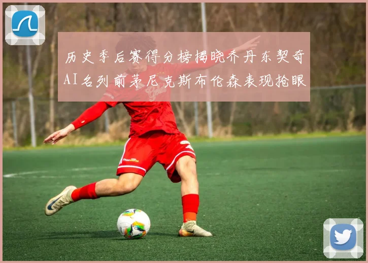 历史季后赛得分榜揭晓乔丹东契奇AI名列前茅尼克斯布伦森表现抢眼