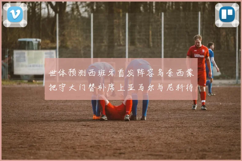 世体预测西班牙首发阵容乌奈西蒙把守大门替补席上亚马尔与尼科待命