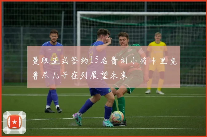 曼联正式签约15名青训小将卡里克鲁尼儿子在列展望未来