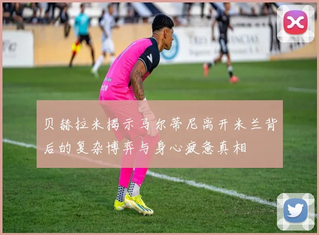 贝赫拉米揭示马尔蒂尼离开米兰背后的复杂博弈与身心疲惫真相