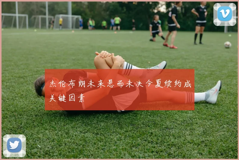 杰伦布朗未来悬而未决今夏续约成关键因素