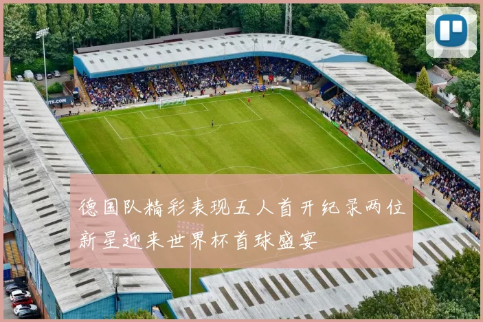 德国队精彩表现五人首开纪录两位新星迎来世界杯首球盛宴