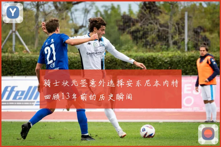 骑士状元签意外选择安东尼本内特回顾13年前的历史瞬间